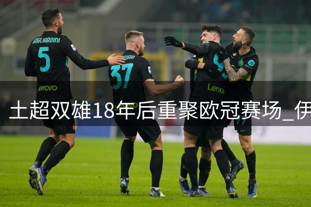 土超双雄18年后重聚欧冠赛场 伊斯坦布尔期待荣耀重现